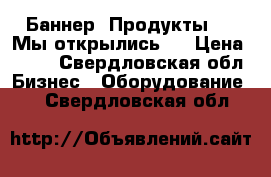 Баннер “Продукты“ , “Мы открылись “ › Цена ­ 500 - Свердловская обл. Бизнес » Оборудование   . Свердловская обл.